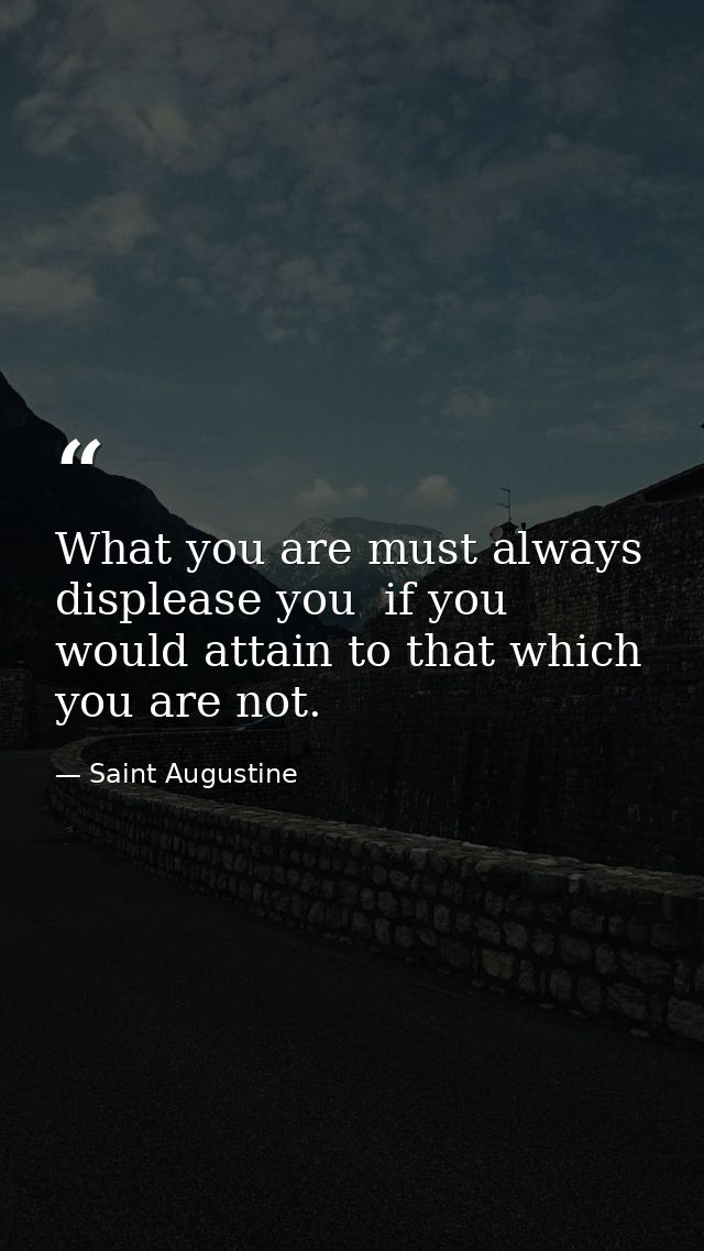 What you are must always displease you  if you would attain to that which you are not. — Saint Augustine