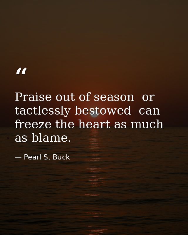 Praise out of season  or tactlessly bestowed  can freeze the heart as much as blame. — Pearl S. Buck
