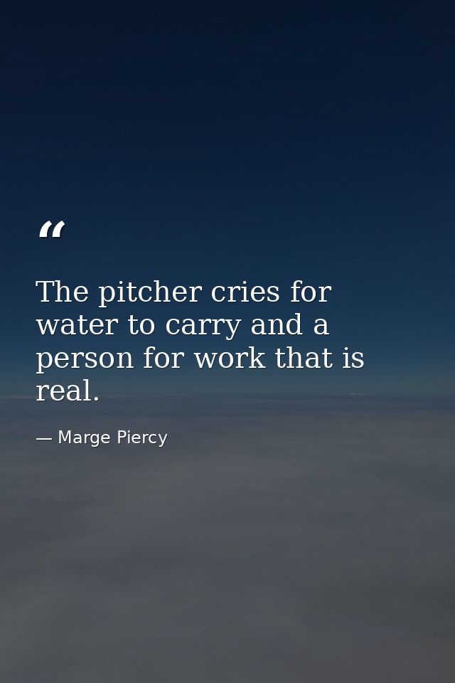The pitcher cries for water to carry and a person for work that is real. — Marge Piercy