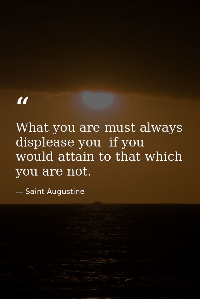 What you are must always displease you  if you would attain to that which you are not. — Saint Augustine