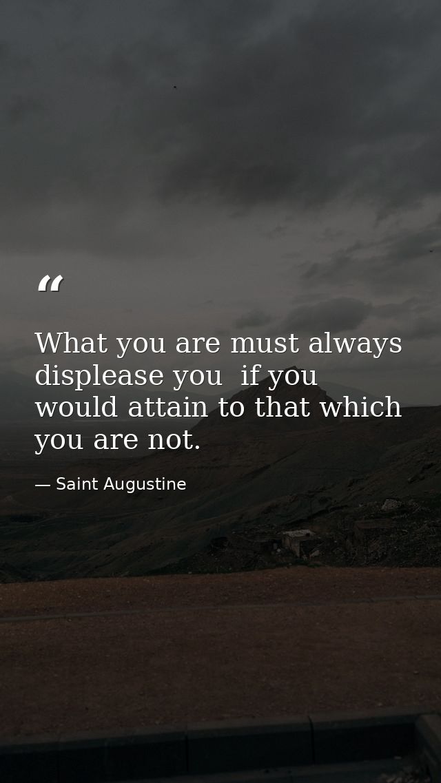 What you are must always displease you  if you would attain to that which you are not. — Saint Augustine