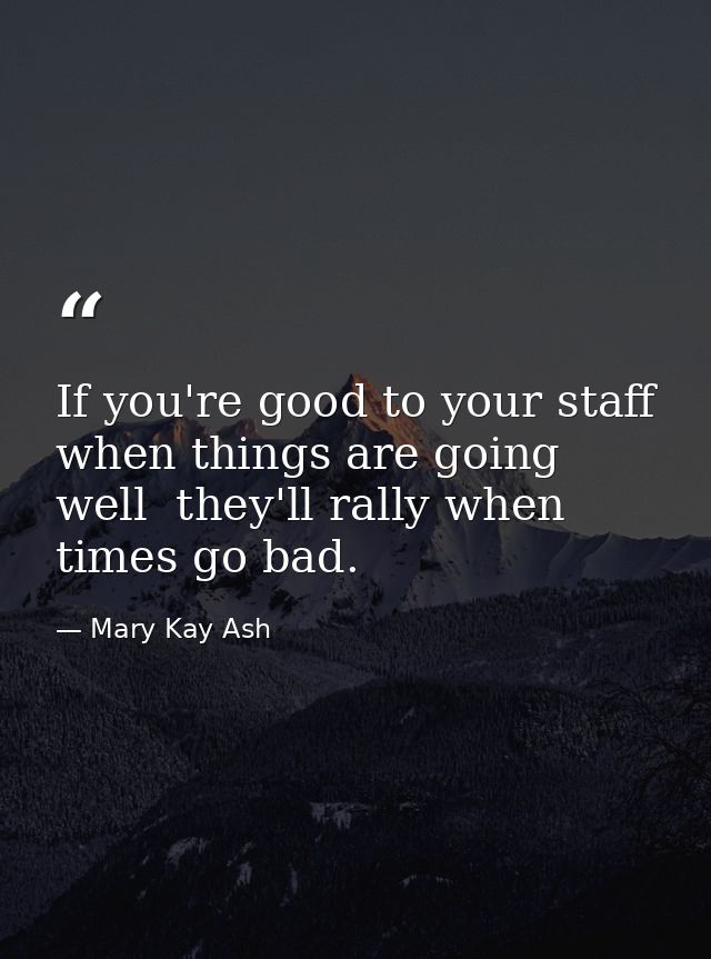 If you're good to your staff when things are going well  they'll rally when times go bad. — Mary Kay Ash