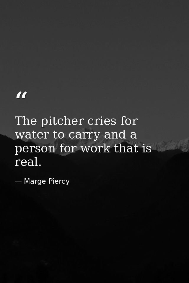 The pitcher cries for water to carry and a person for work that is real. — Marge Piercy