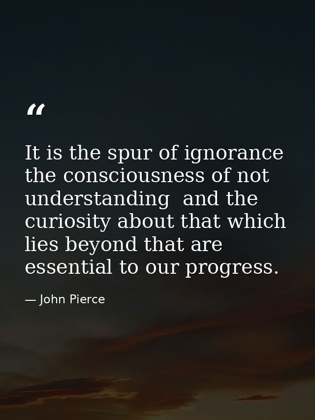 It is the spur of ignorance  the consciousness of not understanding  and the curiosity about that which lies beyond that — John Pierce