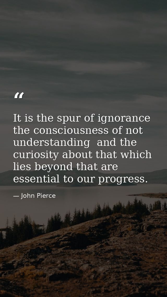 It is the spur of ignorance  the consciousness of not understanding  and the curiosity about that which lies beyond that — John Pierce