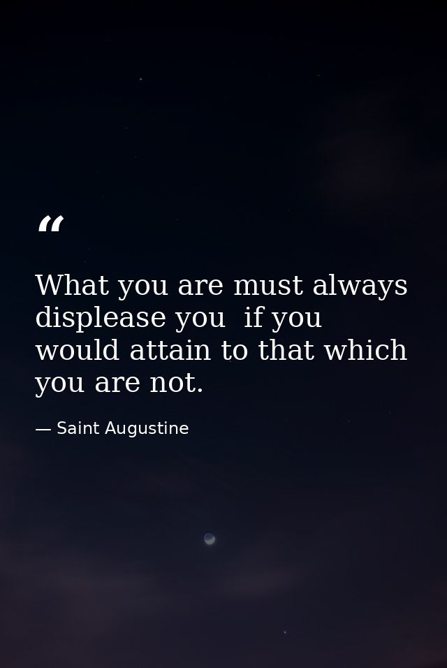What you are must always displease you  if you would attain to that which you are not. — Saint Augustine