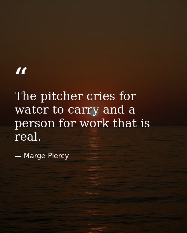The pitcher cries for water to carry and a person for work that is real. — Marge Piercy