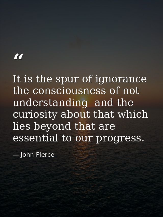 It is the spur of ignorance  the consciousness of not understanding  and the curiosity about that which lies beyond that — John Pierce