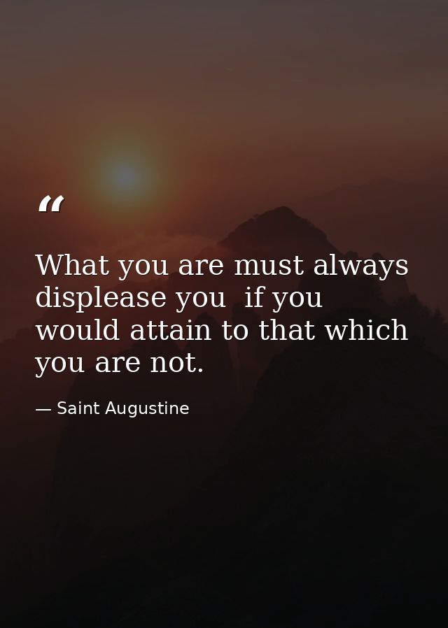 What you are must always displease you  if you would attain to that which you are not. — Saint Augustine