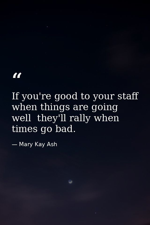 If you're good to your staff when things are going well  they'll rally when times go bad. — Mary Kay Ash