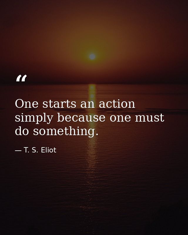 One starts an action simply because one must do something. — T. S. Eliot
