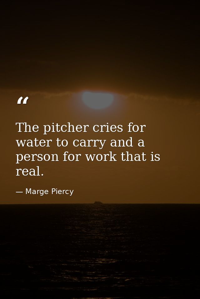 The pitcher cries for water to carry and a person for work that is real. — Marge Piercy