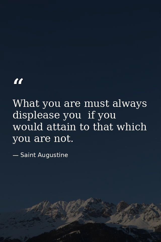 What you are must always displease you  if you would attain to that which you are not. — Saint Augustine