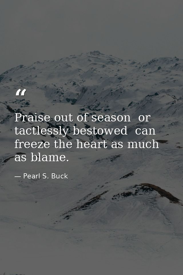 Praise out of season  or tactlessly bestowed  can freeze the heart as much as blame. — Pearl S. Buck