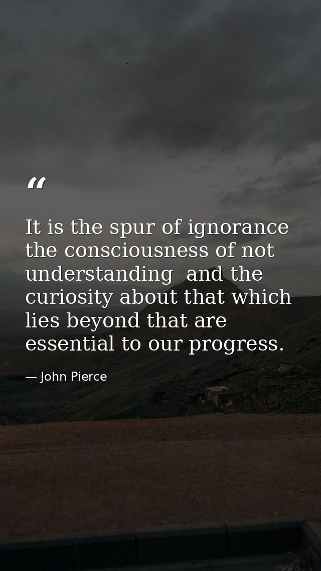 It is the spur of ignorance  the consciousness of not understanding  and the curiosity about that which lies beyond that — John Pierce