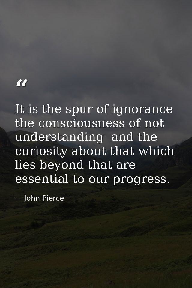 It is the spur of ignorance  the consciousness of not understanding  and the curiosity about that which lies beyond that — John Pierce