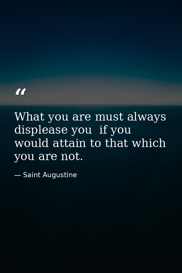 What you are must always displease you  if you would attain to that which you are not. — Saint Augustine