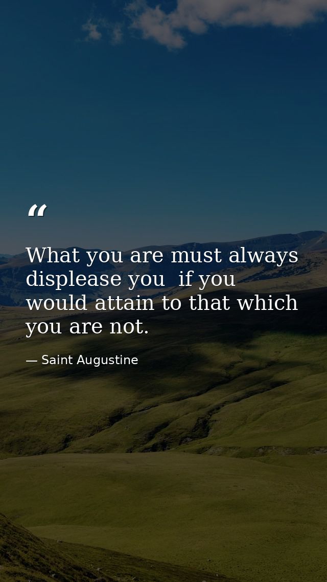 What you are must always displease you  if you would attain to that which you are not. — Saint Augustine
