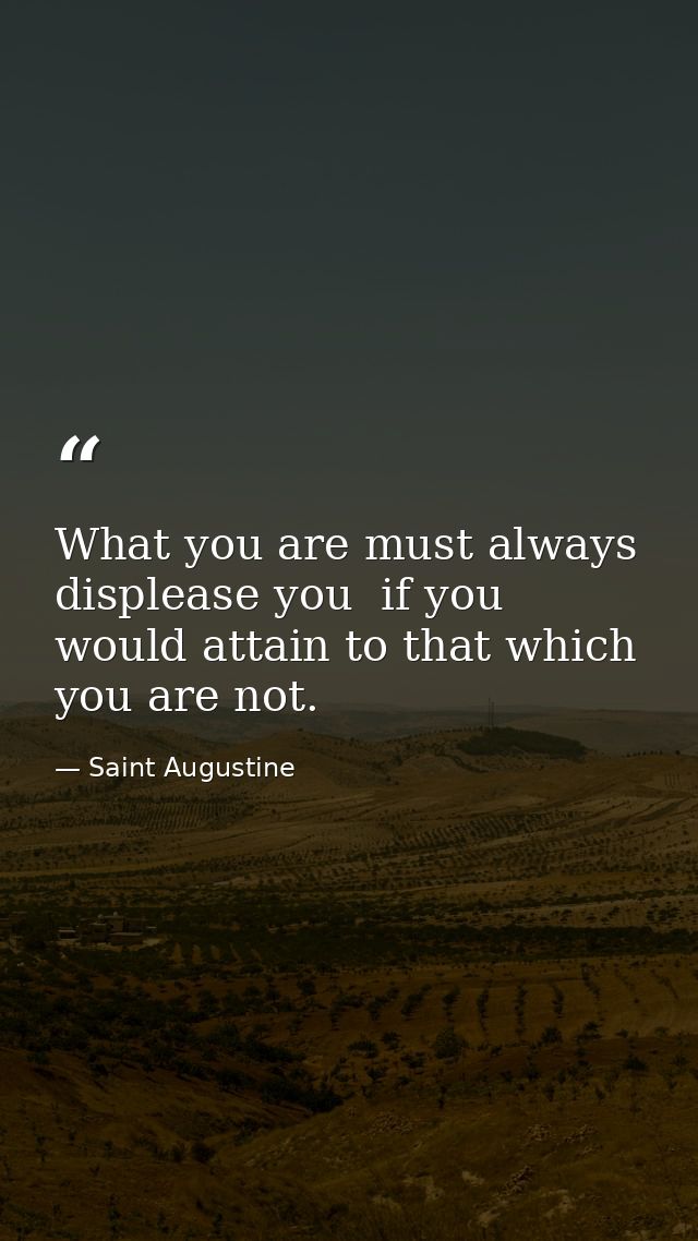 What you are must always displease you  if you would attain to that which you are not. — Saint Augustine