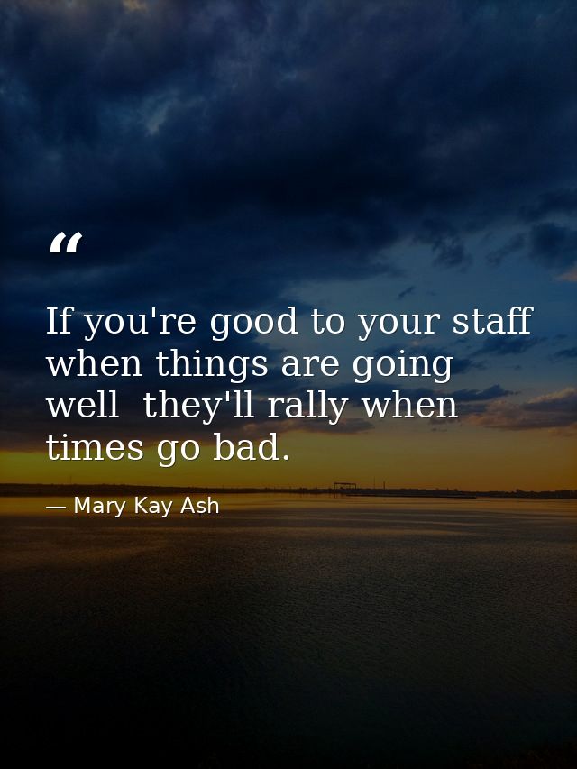If you're good to your staff when things are going well  they'll rally when times go bad. — Mary Kay Ash