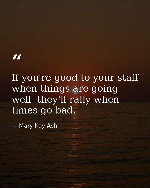 If you're good to your staff when things are going well  they'll rally when times go bad. — Mary Kay Ash
