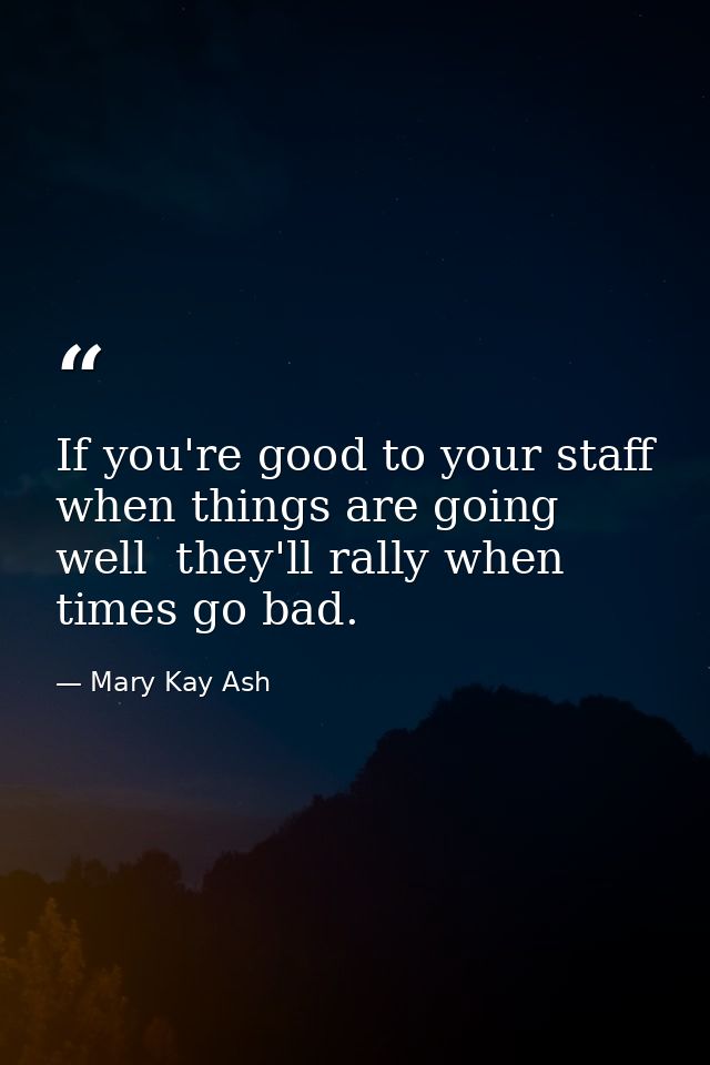 If you're good to your staff when things are going well  they'll rally when times go bad. — Mary Kay Ash