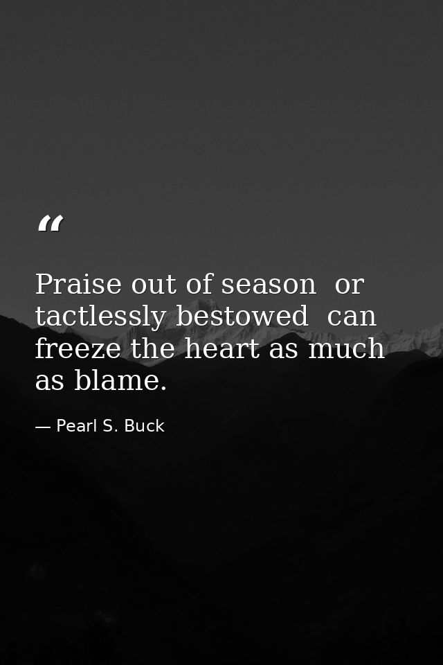 Praise out of season  or tactlessly bestowed  can freeze the heart as much as blame. — Pearl S. Buck