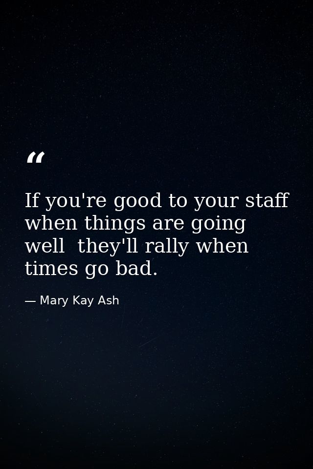 If you're good to your staff when things are going well  they'll rally when times go bad. — Mary Kay Ash