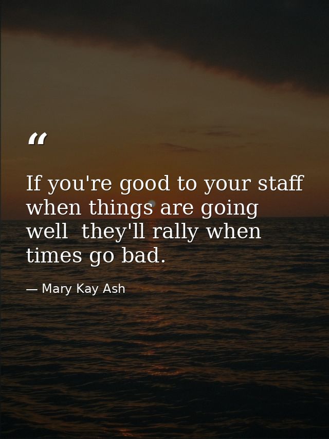 If you're good to your staff when things are going well  they'll rally when times go bad. — Mary Kay Ash