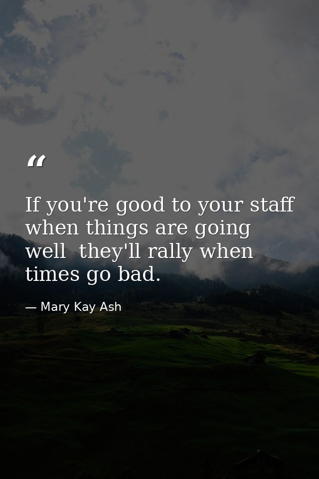 If you're good to your staff when things are going well  they'll rally when times go bad. — Mary Kay Ash
