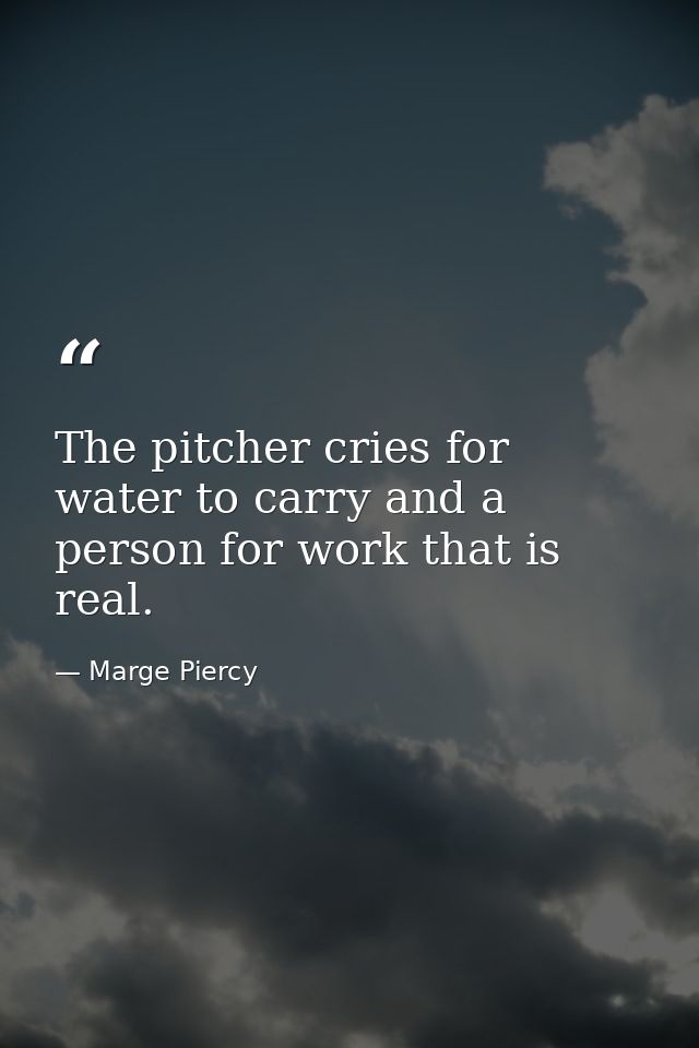 The pitcher cries for water to carry and a person for work that is real. — Marge Piercy