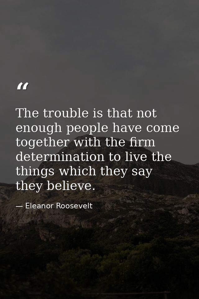 The trouble is that not enough people have come together with the firm determination to live the things which they say t — Eleanor Roosevelt