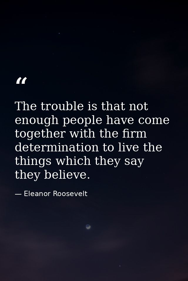 The trouble is that not enough people have come together with the firm determination to live the things which they say t — Eleanor Roosevelt