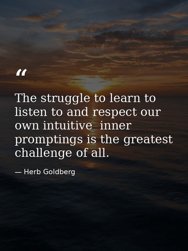 The struggle to learn to listen to and respect our own intuitive  inner promptings is the greatest challenge of all. — Herb Goldberg
