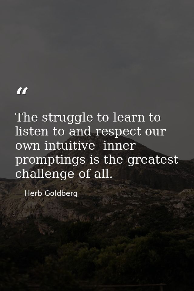 The struggle to learn to listen to and respect our own intuitive  inner promptings is the greatest challenge of all. — Herb Goldberg
