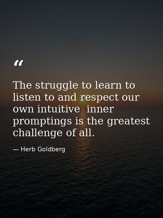 The struggle to learn to listen to and respect our own intuitive  inner promptings is the greatest challenge of all. — Herb Goldberg