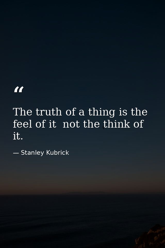 The truth of a thing is the feel of it  not the think of it. — Stanley Kubrick