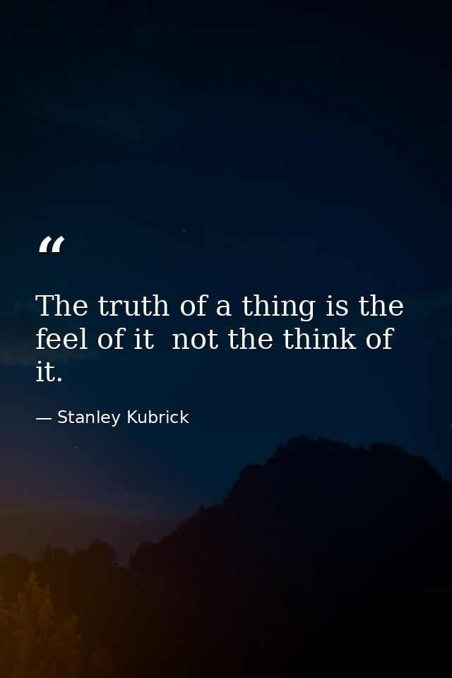 The truth of a thing is the feel of it  not the think of it. — Stanley Kubrick