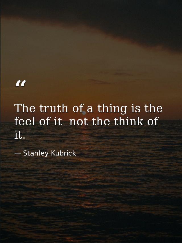 The truth of a thing is the feel of it  not the think of it. — Stanley Kubrick