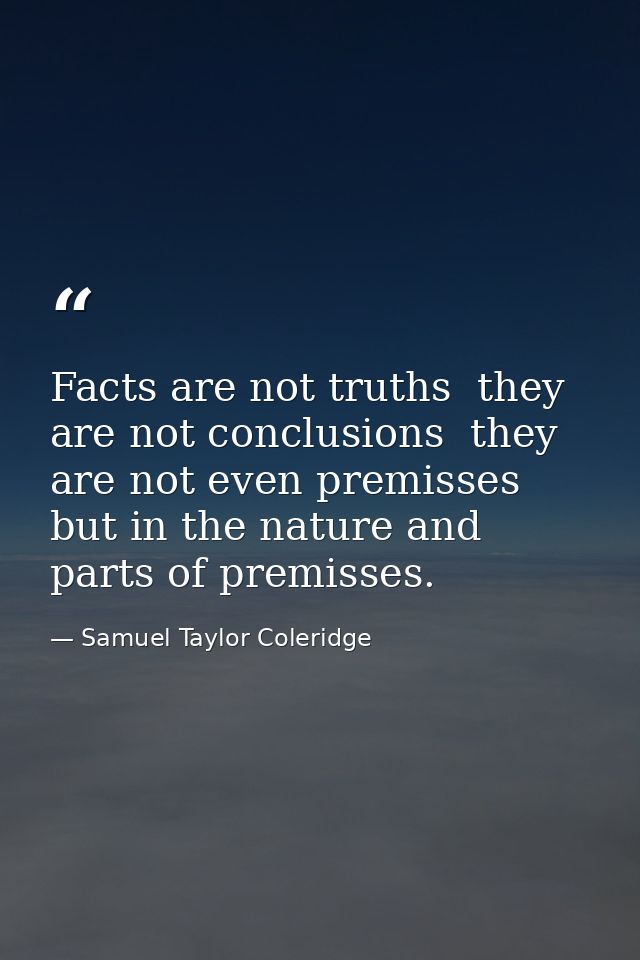Facts are not truths  they are not conclusions  they are not even premisses  but in the nature and parts of premisses. — Samuel Taylor Coleridge