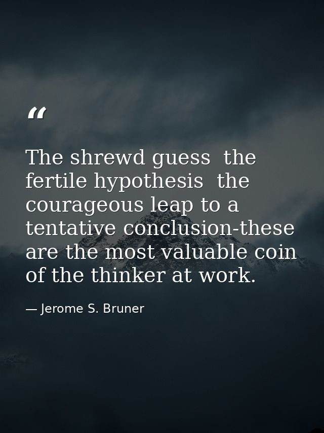 The shrewd guess  the fertile hypothesis  the courageous leap to a tentative conclusion-these are the most valuable coin — Jerome S. Bruner