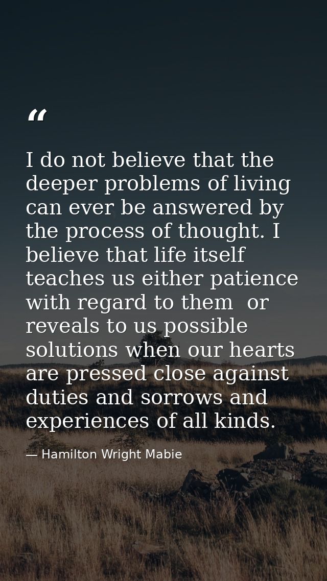 I do not believe that the deeper problems of living can ever be answered by the process of thought. I believe that life  — Hamilton Wright Mabie