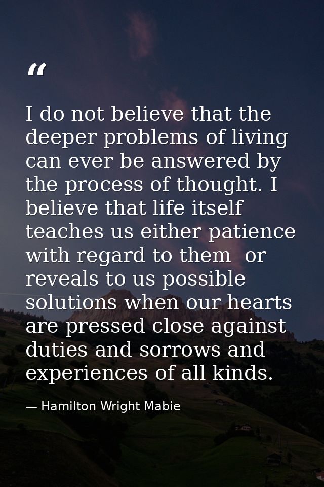 I do not believe that the deeper problems of living can ever be answered by the process of thought. I believe that life  — Hamilton Wright Mabie