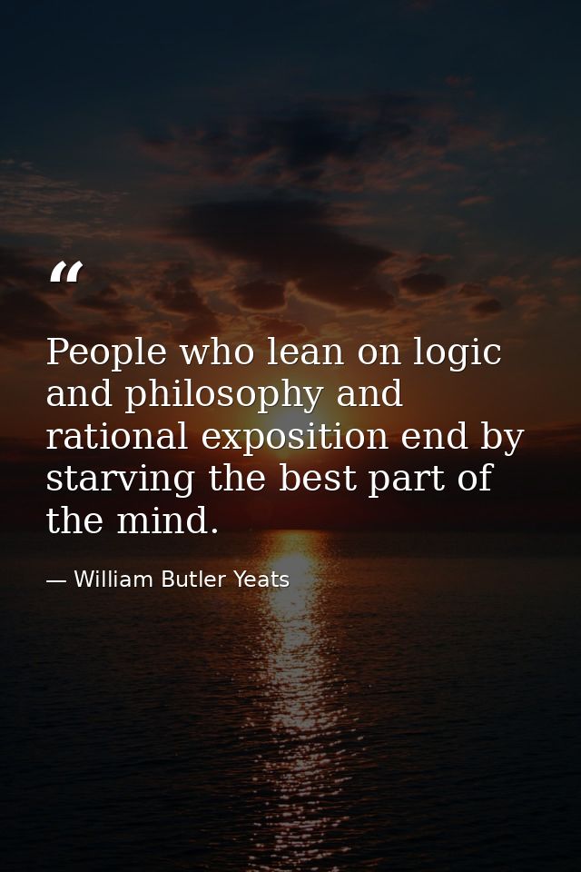People who lean on logic and philosophy and rational exposition end by starving the best part of the mind. — William Butler Yeats