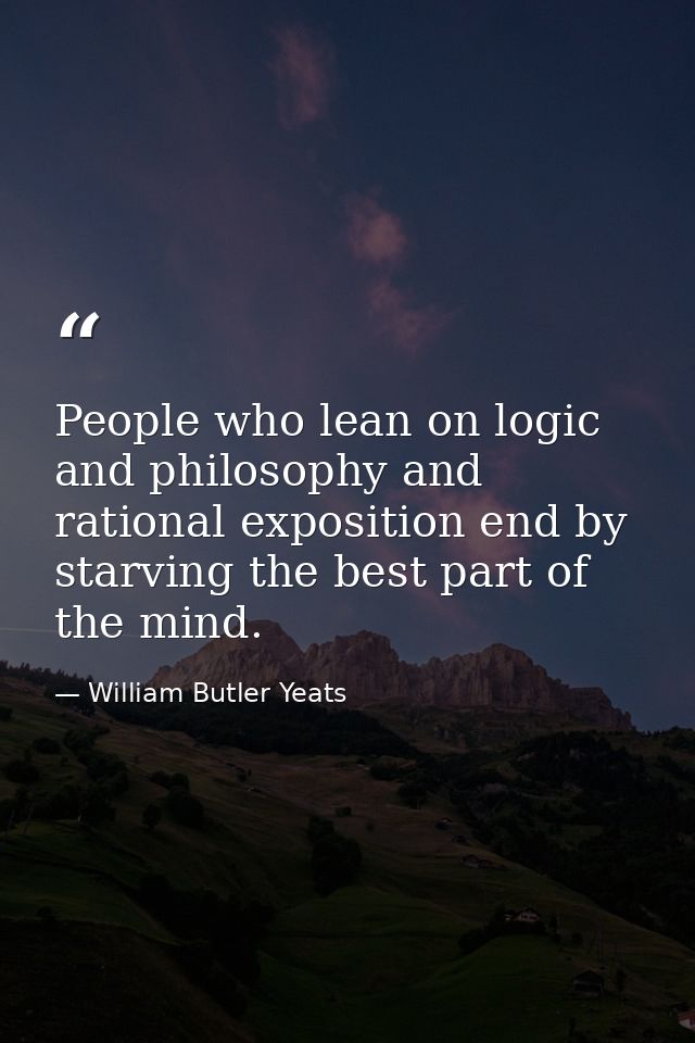 People who lean on logic and philosophy and rational exposition end by starving the best part of the mind. — William Butler Yeats