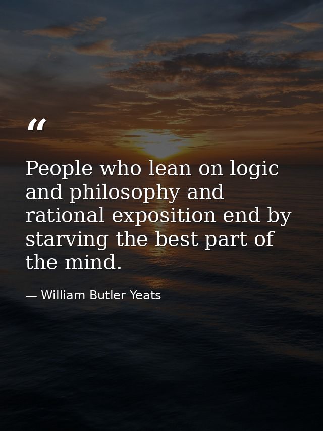 People who lean on logic and philosophy and rational exposition end by starving the best part of the mind. — William Butler Yeats