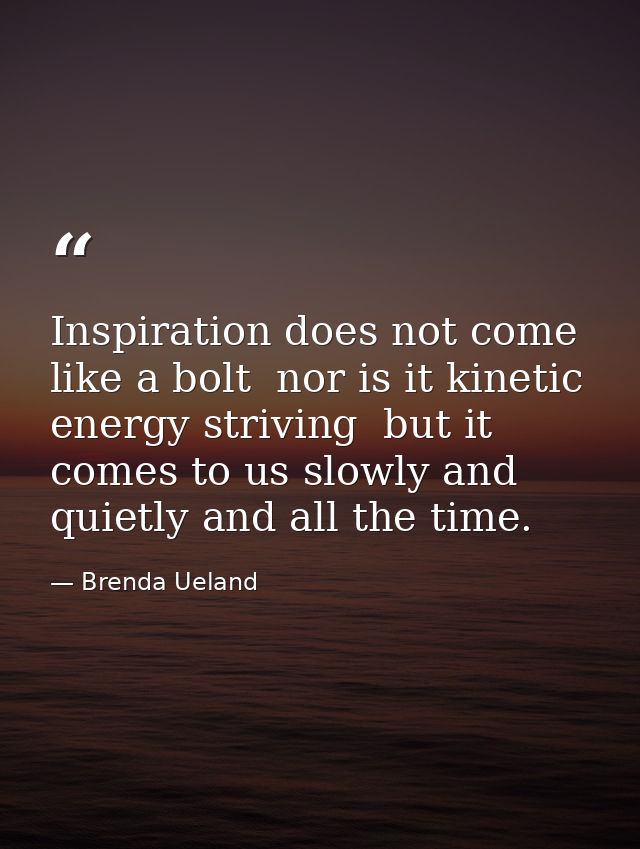 Inspiration does not come like a bolt  nor is it kinetic energy striving  but it comes to us slowly and quietly and all  — Brenda Ueland