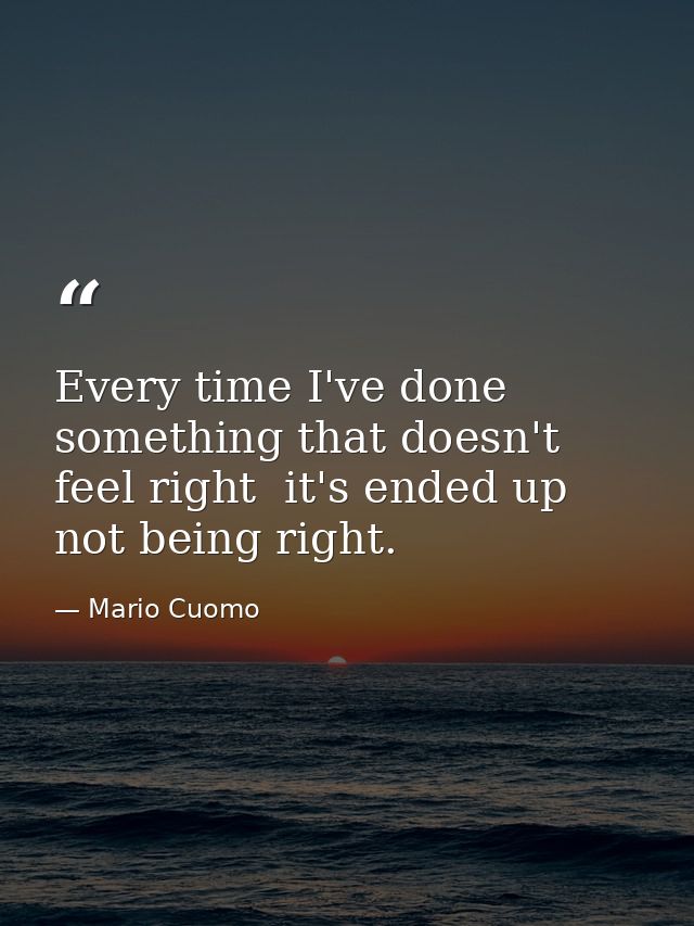 Every time I've done something that doesn't feel right  it's ended up not being right. — Mario Cuomo