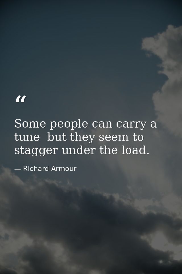 Some people can carry a tune  but they seem to stagger under the load. — Richard Armour
