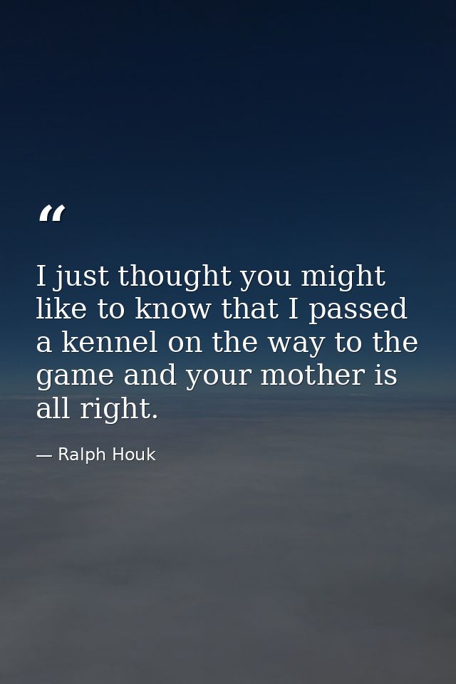 I just thought you might like to know that I passed a kennel on the way to the game and your mother is all right. — Ralph Houk
